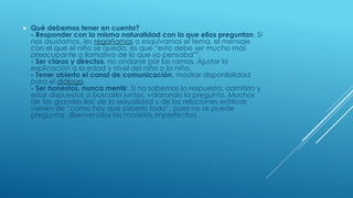  Qué debemos tener en cuenta?
- Responder con la misma naturalidad con la que ellos preguntan. Si
nos asustamos, les regañamos o esquivamos el tema, el mensaje
con el que el niño se queda, es que “esto debe ser mucho más
preocupante o llamativo de lo que yo pensaba"”.
- Ser claros y directos, no andarse por las ramas. Ajustar la
explicación a la edad y nivel del niño o la niña.
- Tener abierto el canal de comunicación, mostrar disponibilidad
para el diálogo.
- Ser honestos, nunca mentir. Si no sabemos la respuesta, admitirlo y
estar dispuestos a buscarla juntos, valorando la pregunta. Muchos
de 'los grandes líos' de la sexualidad y de las relaciones eróticas
vienen de “como hay que saberlo todo”, pues no se puede
preguntar. ¡Bienvenidos los modelos imperfectos!
 