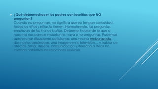  ¿Qué debemos hacer los padres con los niños que NO
preguntan?
Cuando no preguntan, no significa que no tengan curiosidad,
todos los niños y niñas la tienen. Normalmente, las preguntas
empiezan de los 4 a los 6 años. Debemos hablar de lo que a
nosotros nos parece importante, haya o no preguntas. Podemos
aprovechar situaciones cotidianas: una vecina embarazada,
dos novios besándose, una imagen en la televisión… y hablar de
afectos, amor, deseos, comunicación y derecho a decir no,
cuando hablamos de relaciones sexuales.
 