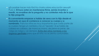  ¿Es posible hacer más fácil la charla sobre educación sexual?
Pues sí. El truco estar en mantenerse firme, jamás inventar o
mentir, no evadirse de la pregunta y no contestar más de lo que
tu hijo pregunte.
 Es conveniente empezar a hablar de sexo con tu hijo desde el
momento en que él comience a conocer su cuerpo y a
nombrarlo. Para los niños es muy importante que cada parte de
su cuerpo tenga un nombre y no un "apodo". Si se habla de
cabeza es cabeza, de mano es mano, de pene es pene, de
nalga es nalga y así siempre. Evita dar otros nombres a los
órganos genitales para que el niño no se sienta confundido.
 