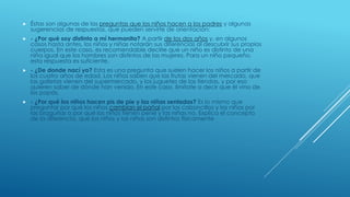  Éstas son algunas de las preguntas que los niños hacen a los padres y algunas
sugerencias de respuestas, que pueden servirte de orientación:
 - ¿Por qué soy distinto a mí hermanita? A partir de los dos años y, en algunos
casos hasta antes, los niños y niñas notarán sus diferencias al descubrir sus propios
cuerpos. En este caso, es recomendable decirle que un niño es distinto de una
niña igual que los hombres son distintos de las mujeres. Para un niño pequeño,
esta respuesta es suficiente.
 - ¿De donde nací yo? Esta es una pregunta que suelen hacer los niños a partir de
los cuatro años de edad. Los niños saben que las frutas vienen del mercado, que
las galletas vienen del supermercado, y los juguetes de las tiendas, y por eso
quieren saber de dónde han venido. En este caso, limítate a decir que él vino de
los papás.
 - ¿Por qué los niños hacen pis de pie y las niñas sentadas? Es lo mismo que
preguntar por qué los niños cambian el pañal por los calzoncillos y las niñas por
las braguitas o por qué los niños tienen pene y las niñas no. Explica el concepto
de la diferencia, que los niños y las niñas son distintos físicamente
 
