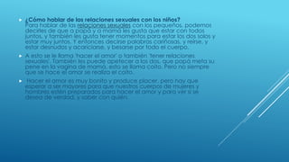  ¿Cómo hablar de las relaciones sexuales con los niños?
Para hablar de las relaciones sexuales con los pequeños, podemos
decirles de que a papá y a mamá les gusta que estar con todos
juntos, y también les gusta tener momentos para estar los dos solos y
estar muy juntos. Y entonces decirse palabras cariñosas, y reírse, y
estar desnudos y acariciarse, y besarse por todo el cuerpo.
 A esto se le llama 'hacer el amor' o también 'tener relaciones
sexuales'. También les puede apetecer a los dos, que papá meta su
pene en la vagina de mamá, esto se llama coito. Pero no siempre
que se hace el amor se realiza el coito.
 Hacer el amor es muy bonito y produce placer, pero hay que
esperar a ser mayores para que nuestros cuerpos de mujeres y
hombres estén preparados para hacer el amor y para ver si se
desea de verdad, y saber con quién.
 