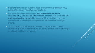 Hablar de sexo con nuestros hijos, aunque nos parezcan muy
pequeños, no es negativo, nunca lo es.
 Los estudios demuestran que una normalización de la
sexualidad, y una buena información al respecto, favorece una
mejor autoestima en el niño y una actitud positiva hacia su
sexualidad, lo que implica seguridad, sentirse bien consigo
mismo.
 El no hacerlo propicia que busquen por su propia cuenta,
situación que en la mayoría de los casos podría poner en riesgo
su integridad física y mental.
 