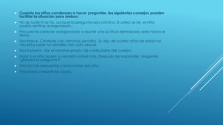  Cuando los niños comienzan a hacer preguntas, los siguientes consejos pueden
facilitar la situación para ambos:
 No se burle ni se ría, aunque la pregunta sea cómica. Si usted se ríe, el niño
podría sentirse avergonzado.
 Procure no parecer avergonzado o asumir una actitud demasiado seria hacia el
tema.
 Sea breve. Conteste con términos sencillos. Su hijo de cuatro años de edad no
necesita saber los detalles del coito sexual.
 Sea honesto. Use el nombre propio de cada parte del cuerpo.
 Note si el niño quiere o necesita saber más. Después de responder, pregunte:
"¿Resolví tu pregunta?"
 Perciba las respuestas y reacciones del niño.
 Prepárese a repetir las cosas.
 
