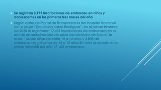  Se registran 3,979 inscripciones de embarazo en niñas y
adolescentes en los primeros tres meses del año
 Según datos del Portal de Transparencia del Hospital Nacional
de La Mujer “Dra. María Isabel Rodríguez”, en el primer trimestre
de 2020 se registraron 17,451 inscripciones de embarazos en la
red de establecimientos de salud del Ministerio de Salud. De
estos, 144 son niñas de entre 10 a 14 años y 3,835 de
adolescentes y jóvenes de 15 a 19 años.En total se reporta en el
primer trimestre del año 17, 451 embarazos.
 