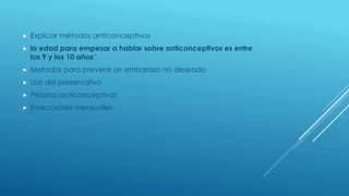  Explicar métodos anticonceptivos
 la edad para empezar a hablar sobre anticonceptivos es entre
los 9 y los 10 años”.
 Metodos para prevenir un embarazo no deseado
 Uso del preservativo
 Pildoras anticonceptivas
 Inyecciones mensuales
 