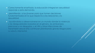  Correctamente enseñada, la educación integral en sexualidad
responde a esta demanda,
 permitiendo a los jóvenes para que tomen decisiones
fundamentadas en lo que respecta a las relaciones y la
sexualidad,
 ayudándolos a desenvolverse en un mundo donde la violencia
y las desigualdades basadas en el género, los embarazos
precoces y no deseados, y el VIH y otras infecciones de
transmisión sexual (ITS) continúan planteando graves riesgos para
su salud y bienestar.
 