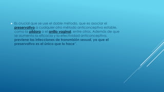  Es crucial que se use el doble método, que es asociar el
preservativo a cualquier otro método anticonceptivo estable,
como la píldora o el anillo vaginal, entre otros. Además de que
se aumenta la eficacia y la efectividad anticonceptiva,
previene las infecciones de transmisión sexual, ya que el
preservativo es el único que lo hace”,
 