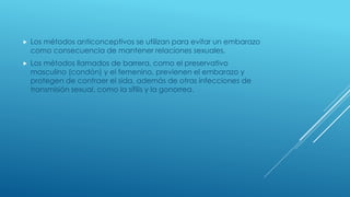  Los métodos anticonceptivos se utilizan para evitar un embarazo
como consecuencia de mantener relaciones sexuales.
 Los métodos llamados de barrera, como el preservativo
masculino (condón) y el femenino, previenen el embarazo y
protegen de contraer el sida, además de otras infecciones de
transmisión sexual, como la sífilis y la gonorrea.
 