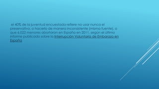 el 40% de la juventud encuestada refiere no usar nunca el
preservativo, o hacerlo de manera inconsistente (misma fuente), o
que 6.022 menores abortaron en España en 2011, según el último
informe publicado sobre la Interrupción Voluntaria de Embarazo en
España
 