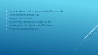  Beneficios de una educación sexual infantil adecuada
 Mejora la relación padres hijos
 Previene abusos sexuales
 Prevenir mala información de otras fuentes
 Prevenir enfermedades de transmisión sexual
 Prevenir embarazos tempranos
 