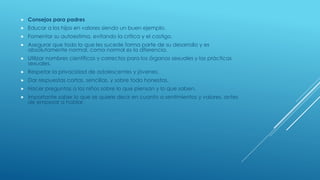  Consejos para padres
 Educar a los hijos en valores siendo un buen ejemplo.
 Fomentar su autoestima, evitando la crítica y el castigo.
 Asegurar que todo lo que les sucede forma parte de su desarrollo y es
absolutamente normal, como normal es la diferencia.
 Utilizar nombres científicos y correctos para los órganos sexuales y las prácticas
sexuales.
 Respetar la privacidad de adolescentes y jóvenes.
 Dar respuestas cortas, sencillas, y sobre todo honestas.
 Hacer preguntas a los niños sobre lo que piensan y lo que saben.
 Importante saber lo que se quiere decir en cuanto a sentimientos y valores, antes
de empezar a hablar.
 