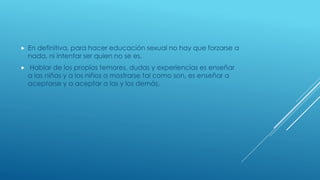  En definitiva, para hacer educación sexual no hay que forzarse a
nada, ni intentar ser quien no se es.
 Hablar de los propios temores, dudas y experiencias es enseñar
a las niñas y a los niños a mostrarse tal como son, es enseñar a
aceptarse y a aceptar a las y los demás.
 