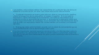  Los padres y educadores deben de capacitarse en cualquier tipo de tema en
referente a la educación, en este caso sobre educación sexual infantil.
• Cualquier momento es bueno para educar; abrir la comunicación asertiva,
utilizar las preguntas de los pequeños, sin juzgar ni regañar. Si no se sabe la
respuesta o cómo abordarla en el momento, con toda la naturalidad se le
pregunta al niño lo que entiende por eso o se pospone la respuesta hasta que
uno se haya informado. Sin embargo, no es necesario dar más información de la
que se pide. Las respuestas deben ser consecuentes con la edad y la madurez
del niño.
• El lenguaje debe estar también acorde con la edad. Es conveniente que se
vaya familiarizando con la terminología adecuada.
 Y lo más importante: siempre espacios donde el niño y la niña decidan sobre lo
que les gusta y no, generando en ellos un poder sobre su autonomía, logrando
con ello un recurso para defenderse de quien pueda lastimarlos afectivamente o
físicamente.
 