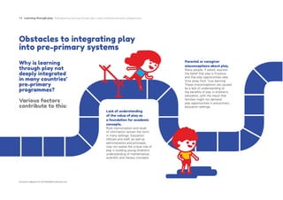 14 Learning through play Strengthening learning through play in early childhood education programmes
Obstacles to integrating play
into pre-primary systems
Lack of understanding
of the value of play as
a foundation for academic
concepts.
Rote memorization and recall
of information remain the norm
in many settings. Education
officials and staff, as well as
administrators and principals,
may not realize the critical role of
play in building young children’s
understanding of mathematical,
scientific and literacy concepts.
Parental or caregiver
misconceptions about play.
Many people, if asked, express
the belief that play is frivolous
and that play opportunities take
time away from ‘true learning’.
These misconceptions are caused
by a lack of understanding of
the benefits of play in children’s
education, with the result that
families might not demand
play opportunities in pre-primary
education settings.
Why is learning
through play not
deeply integrated
in many countries’
pre-primary
programmes?
Various factors
contribute to this:
Illustration adapted from © billedfab/Shutterstock.com
 