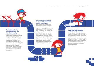 Strengthening learning through play in early childhood education programmes Learning through play 15
Lack of teacher professional
development that focuses on
learning through play.
Many teachers are not adequately
prepared to implement play-based
learning in their classrooms. They
may think of ‘learning materials’ only
as workbooks or charts on the wall,
rather than objects that children can
explore and use in their learning.
Even if teachers see the need for
such hands-on materials, there are
often inadequate resources, and no
training to help teachers find or create
play materials with low cost-locally
available materials. Many teachers
have not seen learning through
play in practice and as a result lack
confidence in implementing in
their classrooms.
Large class sizes that limit
children’s freedom to play.
Finally, additional challenges exist when
classes are too large. When more than
30 children are in a relatively small space,
it is challenging to give children active
experiences with materials or even have
enough materials for all children. Large
classes also make it difficult for teachers
to support children’s play through
personal conversations and thought-
provoking questions.
Curriculum and early
learning standards that
do not address play.
Many countries have curricular
standards yet they seldom include
play-based learning activities and
teaching methods. For example,
a review of Early Learning and
Development Standards of 37
countries conducted by UNICEF
revealed that only in one third of the
standards, the concept of playful
learning was well integrated.17
Furthermore, ‘play competencies’
are unlikely to be part of stated
desired outcomes for children’s
development.18
 