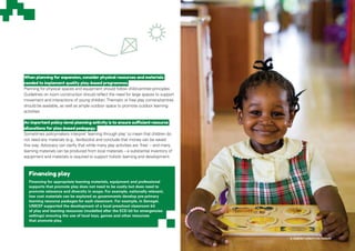 When planning for expansion, consider physical resources and materials
needed to implement quality play-based programmes.
Planning for physical spaces and equipment should follow child-centred principles.
Guidelines on room construction should reflect the need for large spaces to support
movement and interactions of young children.Thematic or free play corners/centres
should be available, as well as ample outdoor space to promote outdoor learning
activities.
An important policy-level planning activity is to ensure sufficient resource
allocations for play-based pedagogy.
Sometimes policymakers interpret ‘learning through play’ to mean that children do
not need any materials (e.g., textbooks) and conclude that money can be saved
this way. Advocacy can clarify that while many play activities are ‘free’ – and many
learning materials can be produced from local materials – a substantial inventory of
equipment and materials is required to support holistic learning and development.
© UNICEF/UN077170/Nesbitt
Financing play
Financing for appropriate learning materials, equipment and professional
supports that promote play does not need to be costly but does need to
promote relevance and diversity in scope. For example, nationally relevant,
low cost materials can be explored as governments develop pre-primary
learning resource packages for each classroom. For example, in Senegal,
UNICEF supported the development of a local preschool classroom kit
of play and learning resources (modelled after the ECD kit for emergencies
settings) ensuring the use of local toys, games and other resources
that promote play.
 