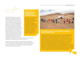 Strengthening learning through play in early childhood education programmes Learning through play 23
Early Childhood Education Curriculum
Framework for Colleges of Education
specifically highlights that the focus of
nursery centres for 3 and 4-year-olds is
to promote social interaction of young
children of different social backgrounds
through play, and that the teaching and
learning of 5 and 6-year-olds is largely
informal through guided and unguided
play.21
Programmes often combine primary
and pre-primary teacher education; they
often emphasize only formal classroom
teaching of academic skills. Advocacy is
needed to develop courses and modules
that show future teachers the benefits
of play and developmentally appropriate
methods and materials to use in their
rooms/settings. Training and re-training
college and university instructors is also important, so that they have
the capacity to support play-focused teacher education.
High-quality pre-service education includes practical components,
in which future teachers may observe playful pre-primary practices and
try out those practices during internships or other supervised hands-
on opportunities. When such models are not available, videos and
other online resources may be useful.
Innovative approaches to training educators
on the value of play
In March 2017
, South Africa’s Council for Education Ministers (CEM) launched an
innovative free on-line in-service training programme for early childhood educators,
entitled “Powerful Learning Around You” (P
.L.A.Y.), and accredited with the
South African Council of Educators (SACE). The P
.L.A.Y. initiative is a partnership
between the Department of Basic Education, the LEGO Foundation and Cotlands.
As a complement to existing and formal teacher training, P
.L.A.Y. aims to reach
pre-primary professionals to strengthen their knowledge and skills to effectively
implement play-based learning, based on the country’s National Curriculum
Framework and National Integrated Early Childhood Development Policy, which
highlights play as quintessential ingredient of early childhood education. This training
programme is a creative example of how play can be integrated into the sub-sector,
fulfilling the goal of reaching, equipping and inspiring practitioners to adopt learning
through play, while achieving the vision of strengthening the inclusion and utilization
of play as a powerful tool and method of early learning and development.
Tips for programmes
Making the most
of community
assistant teachers
In addition to supporting children’s
play, community assistant
teachers have other advantages
for a pre-primary programme.
Outreach to vulnerable
communities and language
minorities and changing parent
beliefs about how children learn
are more easily promoted when
a community insider is working
in the pre-primary setting.
One source of such assistants
is adolescents, who can be
energetic volunteers in playing
alongside young children.
© Jordi Matas/UNICEF
 