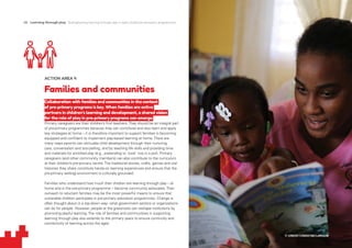 26 Learning through play Strengthening learning through play in early childhood education programmes
ACTION AREA 4
Families and communities
Collaboration with families and communities in the context
of pre-primary programs is key. When families are active
partners in children’s learning and development, a shared vision
for the role of play in pre-primary programs can emerge.
Primary caregivers are their children’s first teachers.They should be an integral part
of pre-primary programmes because they can contribute and also learn and apply
key strategies at home – it is therefore important to support families in becoming
equipped and confident to implement play-based learning at home.There are
many ways parents can stimulate child development through their nurturing
care, conversation and storytelling, and by teaching life skills and providing time
and materials for enriched play (e.g., pretending to ‘cook’ rice in a pot). Primary
caregivers (and other community members) can also contribute to the curriculum
at their children’s pre-primary centre.The traditional stories, crafts, games and oral
histories they share constitute hands-on learning experiences and ensure that the
pre-primary setting/ environment is culturally grounded.
Families who understand how much their children are learning through play – at
home and in the pre-primary programme – become community advocates.Their
outreach to reluctant families may be the most powerful means to ensure that
vulnerable children participate in pre-primary education programmes. Change is
often thought about in a top-down way: what government sectors or organizations
can do for people. However, people at the grassroots can reshape institutions by
promoting playful learning.The role of families and communities in supporting
learning through play also extends to the primary years to ensure continuity and
connectivity of learning across the ages.
© UNICEF/UN033166/LeMoyne
 