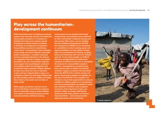 Strengthening learning through play in early childhood education programmes Learning through play 29
Play across the humanitarian-
development continuum
© UNICEF/UN0232274
While this brief focuses on building pre-primary
systems that value play and that can implement
robust quality programs, it is important to
highlight that these same systems should
be prepared to extend services to children
in situations of emergencies and disasters.
Young children are prone to experiencing
“toxic stress” in humanitarian crises (including
human-made and natural disasters and public
health emergencies), a condition caused by
extreme, prolonged adversity in the absence
of a supportive network of adults and positive
stimulation.As such, humanitarian response
must support their psychological, emotional
and cognitive health and development and
protect their future potential. Children affected
by crises more than ever need a safe place
to play and learn. Opportunities to play in an
emergency context not only keeps children safe,
but also provides comfort to children and helps
them return to the routine and normalcy of
being a child.
While regular pre-primary services may be
put on hold during a humanitarian response,
there are alternative ways to ensure children
have access to safe learning spaces and play
materials/activities. Children’s learning
environments can be enriched with locally-
produced toys and materials that are informed
by their communities’ traditional learning and
play context.When these are not available,
the Early Childhood Development Kit (ECD
Kit), developed by UNICEF, can be introduced
as a substitute to school, learning spaces and
teachers/facilitators to help children develop
skills and competencies for thinking, speaking,
feeling and interacting with others for children
ages 0-8. To the extent possible, the ECD kit
should be complemented by locally-made
materials.The ECD kit has the aim to strengthen
the response for young children caught in
conflict or emergencies by complementing
basic services (such as health and nutrition,
sanitation, hygiene, protection and education).
Some key ECD Kit items include: puzzles and
games; board books; puppets; art supplies; etc.
The use of the ECD Kit is one example of an
attempt to ensure that opportunities for play are
available for children caught up in emergencies;
but more concerted efforts are needed to match
play-readiness of children, local caregivers’
awareness of the importance of play, and
teachers’ ability to manage child-friendly
classrooms with large numbers of resource-
deprived children – with developmentally
appropriate props and learning tools.
 