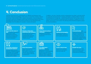 30 Learning through play Strengthening learning through play in early childhood education programmes
30 Learning through play Strengthening learning through play in early childhood education programmes
4. Conclusion
This brief should serve as a starting point for reflection and advocacy work
that puts child-centred pedagogy at the centre of pre-primary systems. Policies,
pre-primary implementation plans, teacher training plans, resource allocations
and quality assurance strategies should reflect the growing evidence that active,
play-based early learning environments provide the most developmentally
appropriate critical foundation for success in school and beyond.
In addition, the role of families must be recognized by the system, and they should
be supported and empowered to actively participate in shaping children’s learning
and development through play – establishing partnerships with families to ensure
continuity and connectivity of learning across the spheres of children’s life (home,
school, community) is thus critical. This Advocacy Brief therefore proposes several
key recommendations:
Ensure that the value of
play for children’s development
and learning is widely
understood and enacted in
pre-primary sub-sector plans
and policies and reflected
in resource allocations.
Ministries of Education
should have clear standards
and statements that preserve
the unique play-focused,
developmentally appropriate
approach that is essential
to quality services.
Ensure that pre-primary
curriculum is developmentally
appropriate and anchored
in child-centred learning and
experiences.
Cultivate and strengthen
the demand and support
(from families, communities,
etc.) for play-based learning.
Create partnerships with
families and communities to create
continuity in the experiences
of children in pre-primary and
home settings and to tap into
family and community resources,
including locally available materials
and the time of caregivers.
Use quality professional
development initiatives
to provide teachers and other
personnel, including administrators
and principals, with knowledge
and skills that build capacity to
implement playful learning across
settings and for all children.
Ensure that teachers
have access to implementation
guides, equipment, and
other hands-on resources and
materials that are essential
for young children’s learning
and explorations.
Use collaborative
approaches, including
collaborative professional
development, to extend play-based
learning into the early primary
grades and beyond, using these
methods to foster engagement
and build academic competence.
Create a shared vision
around quality standards
that focus on and capture
learning through play.
Broaden the scope
of competencies and skills
that are assessed to capture
those that are developed
through learning through play.
 