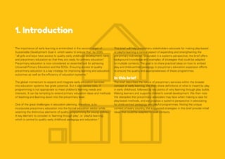 1. Introduction
The importance of early learning is entrenched in the second target of
Sustainable Development Goal 4, which seeks to ensure that, by 2030,
“all girls and boys have access to quality early childhood development, care
and pre-primary education so that they are ready for primary education”
.
Pre-primary education is now considered an essential tool for achieving
Universal Primary Education and the SDGs. Ensuring access to quality
pre-primary education is a key strategy for improving learning and education
outcomes as well as the efficiency of education systems.1
The global momentum to expand and integrate early education services
into education systems has great potential. But it also carries risks, if
programming is not appropriate to meet children’s learning needs and
interests. It can be tempting to extend primary education ideas and methods
of teaching and learning down into the pre-primary level.
One of the great challenges in education planning, therefore, is to
incorporate pre-primary education into the formal education sector while
retaining the distinctive elements of quality programming for young children.2
A key element to consider is ‘learning through play’, or ‘playful learning’,
which is central to quality early childhood pedagogy and education.3
This brief will help pre-primary stakeholders advocate for making play-based
or playful learning a central aspect of expanding and strengthening the
pre-primary sub-sector. Grounded in a systems perspective, the brief offers
background knowledge and examples of strategies that could be adapted
to multiple contexts. The goal is to share practical ideas on how to embed
play and child-centred pedagogy in pre-primary education expansion efforts
to ensure the quality and appropriateness of these programmes.
In this brief
The brief describes the nature of pre-primary services within the broader
concept of early learning. We then share definitions of what is meant by play
in early childhood, followed by key points of why learning through play builds
lifelong learners and supports children’s overall development. We then note
the obstacles that pre-primary advocates may face when making a case for
play-based methods, and we propose a systems perspective in advocating
for child-centred pedagogy and playful programmes. Noting the unique
context of every country, the suggested strategies in this brief provide initial
ideas that could be adapted to local contexts.
 