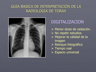 GUIA BASICA DE INTERPRETACIÓN DE LA
RADIOLOGIA DE TORAX
DIGITALIZACION
 Menor dosis de radiación.
 No repetir estudios
 Mejorar la calidad de la
imagen
 Retoque fotográfico
 Tiempo real
 Espacio universal
 