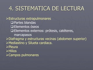 4. SISTEMATICA DE LECTURA
Estructuras extrapulmonares
Partes blandas
Elementos óseos
Elementos externos: prótesis, catéteres,
marcapasos
Diafragma y estructuras vecinas (abdomen superior)
Mediastino y Silueta cardiaca.
Pleura
Hilios
Campos pulmonares
 