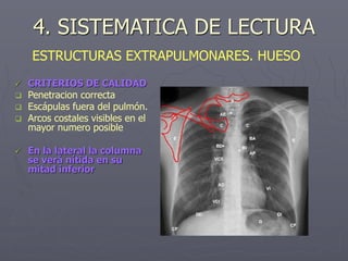 4. SISTEMATICA DE LECTURA
 CRITERIOS DE CALIDAD
 Penetracion correcta
 Escápulas fuera del pulmón.
 Arcos costales visibles en el
mayor numero posible
 En la lateral la columna
se verá nítida en su
mitad inferior
ESTRUCTURAS EXTRAPULMONARES. HUESO
 