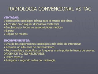 RADIOLOGIA CONVENCIONAL VS TAC
VENTAJAS:
Exploración radiológica básica para el estudio del tórax.
Accesible en cualquier dispositivo asistencial
Empleada por todas las especialidades médicas.
Barata
Rápida de realizar.
INCONVENIENTES:
Una de las exploraciones radiológicas más difícil de interpretar.
Requiere un alto nivel de entrenamiento.
Poco sensible y específica por lo que es una importante fuente de errores.
ORIGEN DE TAC NO NECESARIOS.
Utiliza rayos x
Relegada a segundo orden por radiología.
 