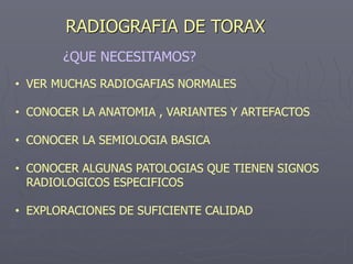 RADIOGRAFIA DE TORAX
• VER MUCHAS RADIOGAFIAS NORMALES
• CONOCER LA ANATOMIA , VARIANTES Y ARTEFACTOS
• CONOCER LA SEMIOLOGIA BASICA
• CONOCER ALGUNAS PATOLOGIAS QUE TIENEN SIGNOS
RADIOLOGICOS ESPECIFICOS
• EXPLORACIONES DE SUFICIENTE CALIDAD
¿QUE NECESITAMOS?
 