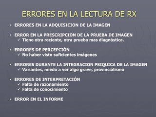ERRORES EN LA LECTURA DE RX
• ERRORES EN LA ADQUISICION DE LA IMAGEN
• ERROR EN LA PRESCRIPCION DE LA PRUEBA DE IMAGEN
 Tiene otra reciente, otra prueba mas diagnóstica.
• ERRORES DE PERCEPCIÓN
 No haber visto suficientes imágenes
• ERRORES DURANTE LA INTEGRACION PSIQUICA DE LA IMAGEN
 Variantes, miedo a ver algo grave, provincialismo
• ERRORES DE INTERPRETACIÓN
 Falta de razonamiento
 Falta de conocimiento
• ERROR EN EL INFORME
 