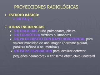 PROYECCIONES RADIOLÓGICAS
1- ESTUDIO BÁSICO:
 RX PA y L
2- OTRAS INCIDENCIAS:
 RX OBLICUAS Hilios pulmonares, pleura..
 RX LORDÓTICA Vértices pulmonares
 RX en DECUBITO CON RAYO HORIZONTAL para
valorar movilidad de una imagen (derrame pleural,
parálisis frénica o neumotórax)
 RX PA en ESPIRACION para localizar detectar
pequeños neumotórax o enfisema obstructivo unilateral
 