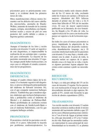 31
psicomotor grave es prácticamente cons-
tante y es evidente desde los primeros
meses de vida.
Otras manifestaciones clínicas menos fre-
cuentes son los defectos del cuero cabellu-
do, microcefalia, anomalía de Dandy-
Walker, aumento de tamaño de la cisterna
magna, ciclopia, microftalmia con hipote-
lorismo ocular y exceso de piel en zona
posterior del cuello debido a edema o
higroma quístico antenatal.
DIAGNÓSTICO
Aunque el fenotipo de los fetos y recién
nacidos con trisomía 13 suele ser sugestivo
de este diagnóstico, es imprescindible la
realización de un cariotipo (pre- o postna-
tal) para confirmarlo. La mayoría de los
pacientes mostrarán una trisomía 13 regu-
lar, aunque puede haber traslocaciones, en
cuyo caso es obligado el estudio cromosó-
mico de los progenitores.
DIAGNÓSTICO
DIFERENCIAL
Aunque el cuadro clínico típico de la tri-
somía 13 es bastante sugestivo del diagnós-
tico, es preciso distinguirla principalmente
del síndrome de Edwards (trisomía 18),
con el que comparte numerosos hallazgos
clínicos. También hay que considerar algu-
nos síndromes que incluyen holoprosence-
falia y polidactilia como el síndrome de
Meckel y el síndrome de Pallister-Hall.
Menos posibilidades de confusión existen
con el síndrome de Smith-Lemli-Opitz o
con el síndrome hidroletalus, con los que
comparte hallazgos aislados.
PRONÓSTICO
El pronóstico vital de los pacientes con tri-
somía 13 es grave, falleciendo la mayoría
por problemas cardiorrespiratorios. La
supervivencia media suele situarse alrede-
dor de los 12 meses de vida, oscilando
entre los 4 meses en varones y 20 meses en
mujeres. Alrededor del 50% fallecen
durante el primer mes de vida y a los 6
meses han fallecido el 70% de los nacidos
vivos. El caso de mayor supervivencia
publicado en la literatura, de sexo femeni-
no, ha llegado a los 19 años de vida. La
supervivencia de los casos con traslocación
parece ser superior a la de la trisomía regu-
lar.
En todos los casos el retraso psicomotor es
grave, impidiendo la adquisición de las
funciones básicas del desarrollo (sedesta-
ción, deambulación, lenguaje, etc.). El
cociente intelectual medio de los pacientes
con trisomía 13 es muy bajo, y tiende a dis-
minuir con la edad. A pesar de todo, la
mayoría suelen ser capaces de ir apren-
diendo cosas a lo largo de su vida, e inclu-
so algunos pacientes logran adquirir fun-
ciones como caminar o pedir sus necesida-
des.
RIESGO DE
RECURRENCIA
Es bajo y se sitúa por debajo del 1% en los
casos de trisomía 13 regular. En los pacien-
tes con traslocación el riesgo de un nuevo
descendiente afectado es algo superior, lle-
gando al 5%, siendo más frecuente la apa-
rición de abortos espontáneos (20%).
TRATAMIENTO
Los recién nacidos con trisomía 13 suelen
necesitar asistencia médica desde el mismo
momento del nacimiento debido a que 2/3
de los casos obtienen puntuaciones inferio-
res a 7 en el test de Apgar al primer minu-
to, cifra que desciende a 1/3 a los 5 minu-
tos de vida. Dado que las anomalías cardia-
cas representan la causa principal de mor-
bimortalidad en la trisomía 13, se plantea
 