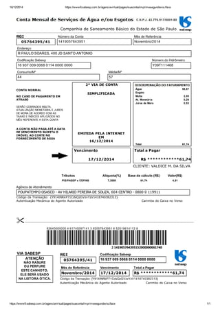 16/12/2014 https://www9.sabesp.com.br/agenciavirtual/pages/suaconta/imprimesegundavia.iface
https://www9.sabesp.com.br/agenciavirtual/pages/suaconta/imprimesegundavia.iface 1/1
Companhia de Saneamento Básico do Estado de São Paulo
Água 58,87
Esgoto
Multa 2,05
At. Monetária 0,29
Juros de Mora 0,53
Total 61,74
Vencimento Total a Pagar
R$ ************61,74
Código da Transação: {Y914INRkP71CdsQzGVzvYzV1418740382313}
Autenticação Mecânica do Agente Autorizado Carimbo do Caixa no Verso
2 141905764395152000000061740
VIA SABESP
NÃO RASURE
OU PERFURE
ESTE CANHOTO.
ELE SERÁ USADO
NA LEITORA ÓTICA.
ATENÇÃO
Autenticação Mecânica do Agente Autorizado Carimbo do Caixa no Verso
CLIENTE: VALDICE M. DA SILVA
RGI
05764395/41
Número da Conta
1419057643951
Mês de Referência
Novembro/2014
Endereço
R PAULO SOARES, 400 JD SANTO ANTONIO
Codificação Sabesp
16 937 009 0068 0114 0000 0000
Número do Hidrômetro
Y09T111468
Consumo/M³
44
Média/M³
57
CONTA NORMAL 
NO CASO DE PAGAMENTO EM
ATRASO
SERÃO COBRADOS MULTA,
ATUALIZAÇÃO MONETÁRIA E JUROS
DE MORA DE ACORDO COM AS
TAXAS E ÍNDICES APLICADOS NO
MÊS REFERENTE A ESTA CONTA
A CONTA NÃO PAGA ATÉ A DATA
DE VENCIMENTO SUJEITA O
IMÓVEL AO CORTE NO
FORNECIMENTO DE ÁGUA
2ª VIA DE CONTA
SIMPLIFICADA
EMITIDA PELA INTERNET
EM
16/12/2014
17/12/2014
Tributos Alíquota(%) Base de cálculo (R$) Valor(R$)
PIS/PASEP e COFINS 7,3000 61,74 4,51
Agência de Atendimento
POUPATEMPO OSASCO ­ AV HILARIO PEREIRA DE SOUZA, 664 CENTRO ­ 0800 0 119911
 ­­­­­­­­­­­­­­­­­­­­­­­­­­­­­­­­­­­­­­­­­­­­­­­­­­­­­­­­­­­­­­­­­­­­­­­­­­­­­­­­­­­­­­­­­­­­­­­­­­­­­­­­­­­­­­­­­­­­­­­­­­­­­­­­­­­­­­­­­­­­­­­­­­­­­­­­­­­­­­­­­
82640000000 4 61740097141 3 92057643951 6 52019614112 8
RGI
05764395/41
Codificação Sabesp
16 937 009 0068 0114 0000 0000
Mês de Referência
Novembro/2014
Vencimento
17/12/2014
Total a Pagar
R$ ************61,74
Código da Transação: {Y914INRkP71CdsQzGVzvYzV1418740382313}
 