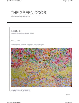 THE GREEN DOOR                                                     Page 1 of 185




      THE GREEN DOOR
      International Arts Magazine




      ISSUE 6
      Posted in: Uncategorized. Leave a Comment




      JACKY TANGE

      Flemish painter, essayist, and (all too infrequently) poet




      AN EDITORIAL STATEMENT?


                                                                       Follow




http://thegreendoor.net/                                             11/16/2011
 