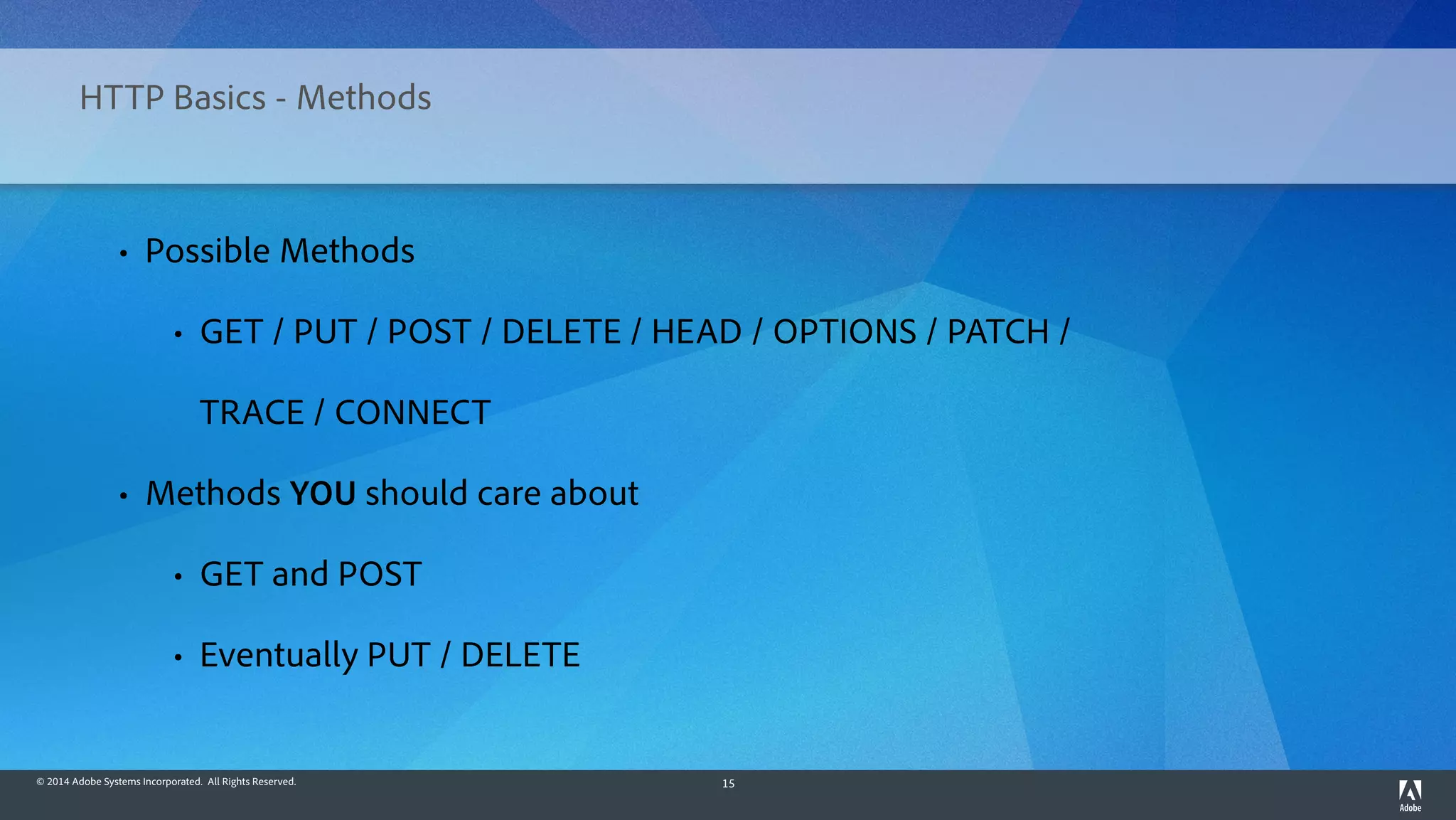 © 2014 Adobe Systems Incorporated. All Rights Reserved. 15
HTTP Basics - Methods
• Possible Methods
• GET / PUT / POST / DELETE / HEAD / OPTIONS / PATCH /
TRACE / CONNECT
• Methods YOU should care about
• GET and POST
• Eventually PUT / DELETE
 