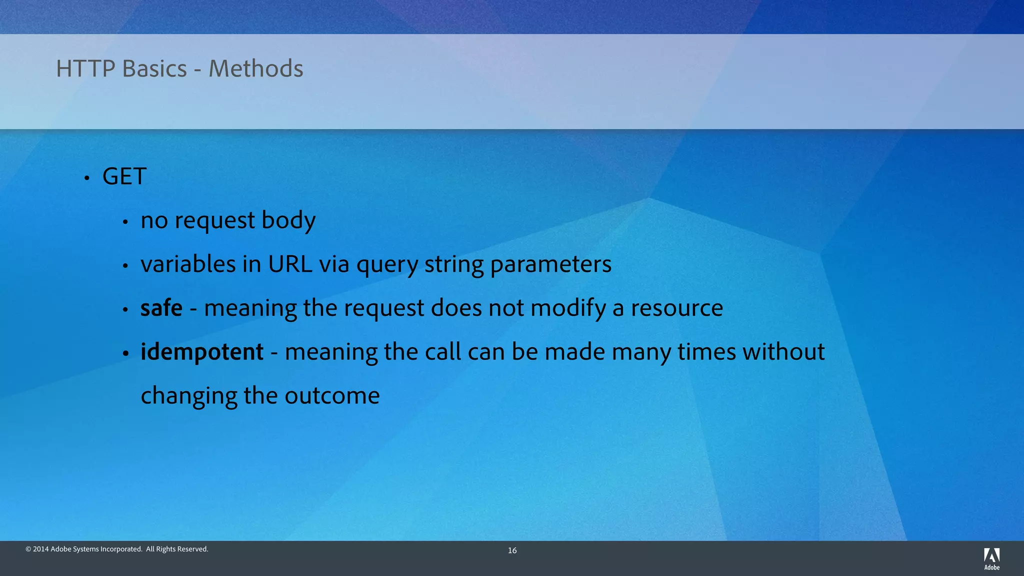© 2014 Adobe Systems Incorporated. All Rights Reserved. 16
HTTP Basics - Methods
• GET
• no request body
• variables in URL via query string parameters
• safe - meaning the request does not modify a resource
• idempotent - meaning the call can be made many times without
changing the outcome
 