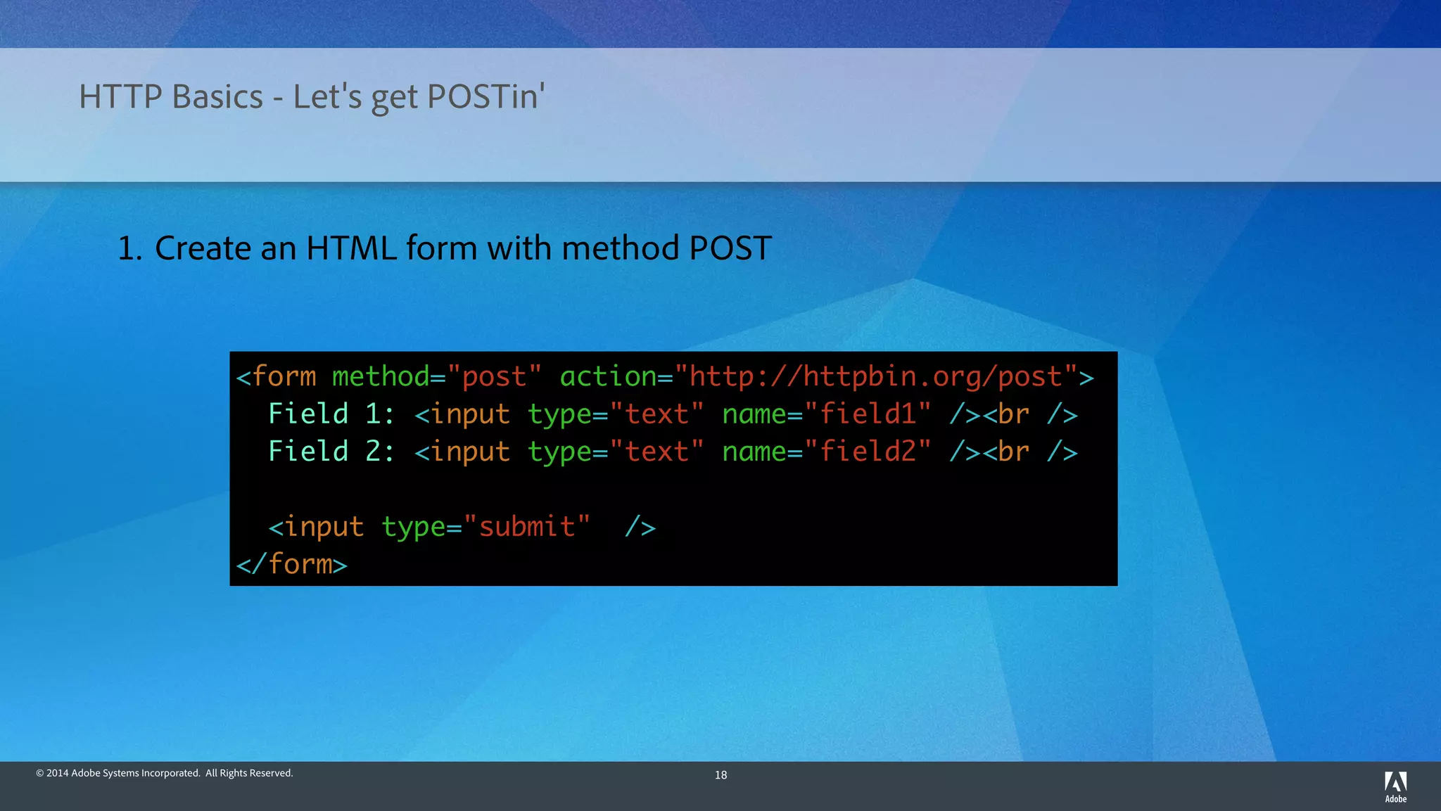 © 2014 Adobe Systems Incorporated. All Rights Reserved. 18
HTTP Basics - Let's get POSTin'
<form method="post" action="http://httpbin.org/post">
Field 1: <input type="text" name="field1" /><br />
Field 2: <input type="text" name="field2" /><br />
<input type="submit" />
</form>
1. Create an HTML form with method POST
 