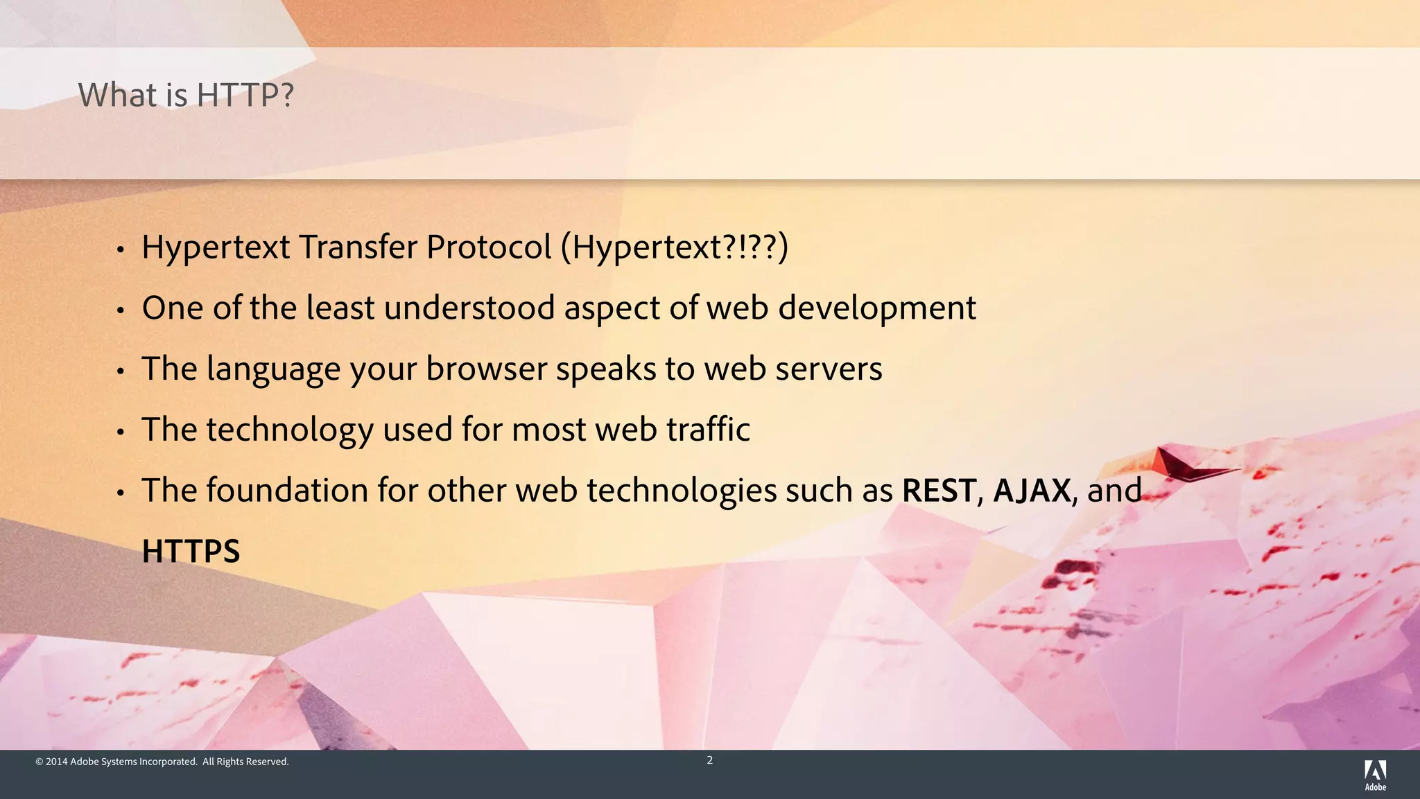 © 2014 Adobe Systems Incorporated. All Rights Reserved. 2
What is HTTP?
• Hypertext Transfer Protocol (Hypertext?!??)
• One of the least understood aspect of web development
• The language your browser speaks to web servers
• The technology used for most web traffic
• The foundation for other web technologies such as REST, AJAX, and
HTTPS
 