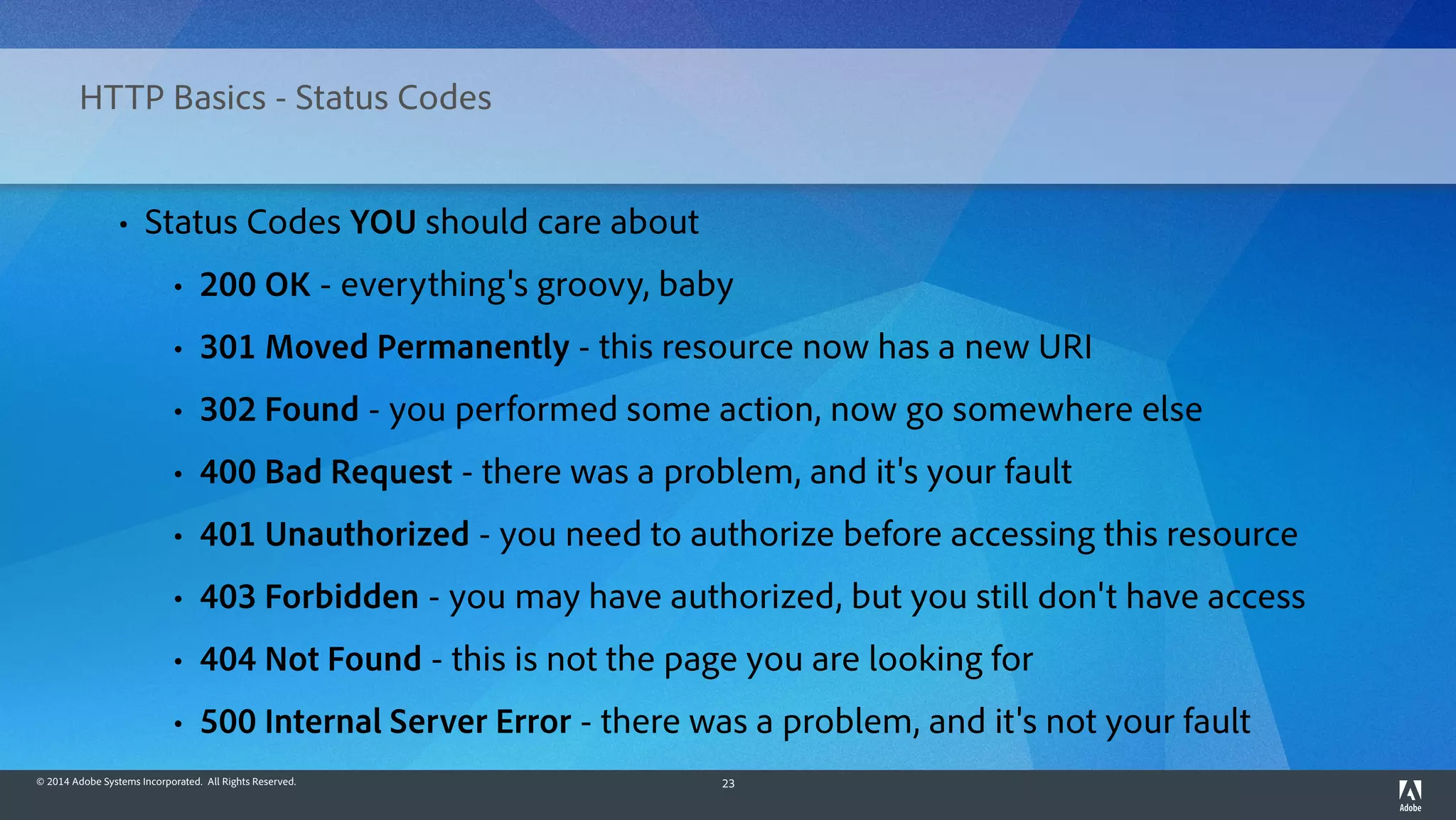 © 2014 Adobe Systems Incorporated. All Rights Reserved. 23
HTTP Basics - Status Codes
• Status Codes YOU should care about
• 200 OK - everything's groovy, baby
• 301 Moved Permanently - this resource now has a new URI
• 302 Found - you performed some action, now go somewhere else
• 400 Bad Request - there was a problem, and it's your fault
• 401 Unauthorized - you need to authorize before accessing this resource
• 403 Forbidden - you may have authorized, but you still don't have access
• 404 Not Found - this is not the page you are looking for
• 500 Internal Server Error - there was a problem, and it's not your fault
 