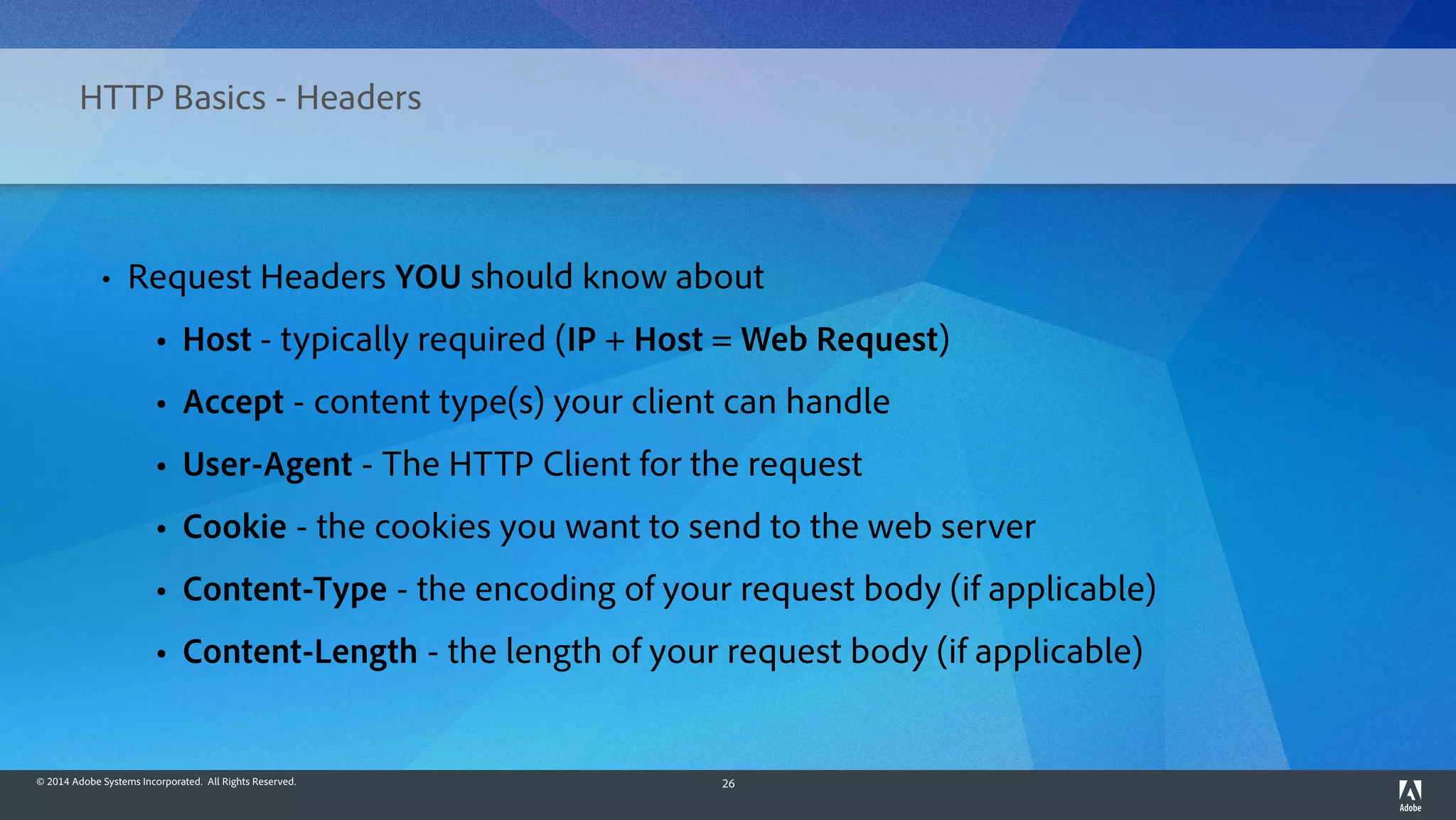 © 2014 Adobe Systems Incorporated. All Rights Reserved. 26
HTTP Basics - Headers
• Request Headers YOU should know about
• Host - typically required (IP + Host = Web Request)
• Accept - content type(s) your client can handle
• User-Agent - The HTTP Client for the request
• Cookie - the cookies you want to send to the web server
• Content-Type - the encoding of your request body (if applicable)
• Content-Length - the length of your request body (if applicable)
 
