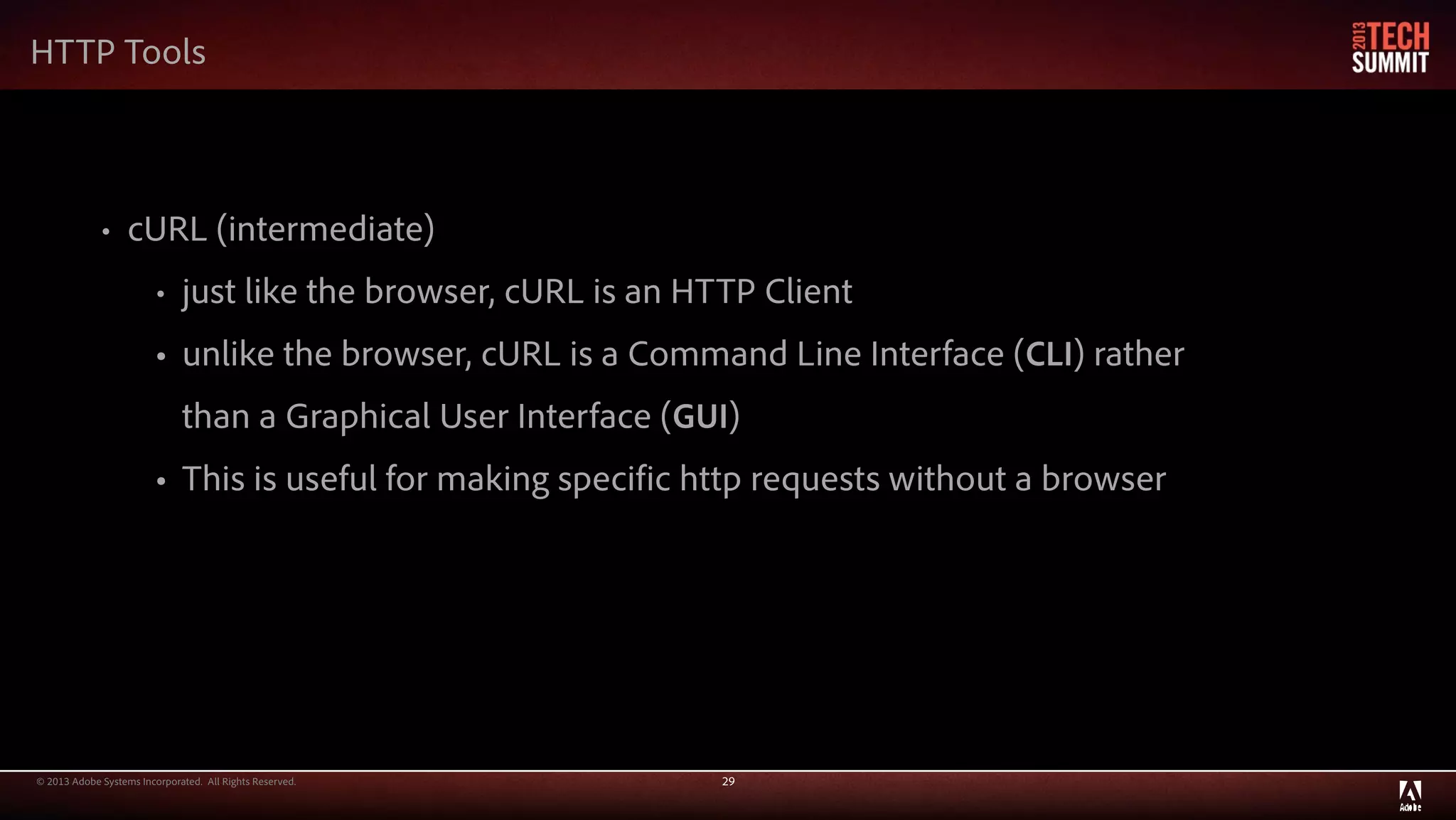 © 2013 Adobe Systems Incorporated. All Rights Reserved. 29
HTTP Tools
• cURL (intermediate)
• just like the browser, cURL is an HTTP Client
• unlike the browser, cURL is a Command Line Interface (CLI) rather
than a Graphical User Interface (GUI)
• This is useful for making specific http requests without a browser
 