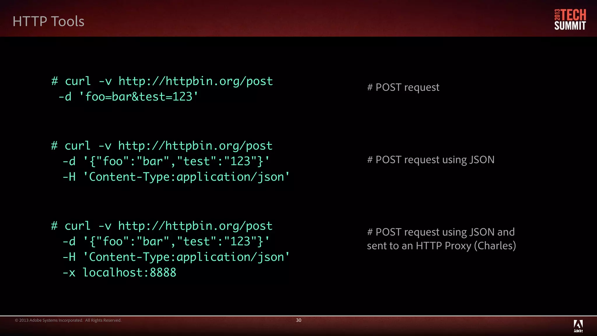 © 2013 Adobe Systems Incorporated. All Rights Reserved. 30
HTTP Tools
# curl -v http://httpbin.org/post
-d 'foo=bar&test=123'
# curl -v http://httpbin.org/post
-d '{"foo":"bar","test":"123"}'
-H 'Content-Type:application/json'
# curl -v http://httpbin.org/post
-d '{"foo":"bar","test":"123"}'
-H 'Content-Type:application/json'
-x localhost:8888
# POST request
# POST request using JSON
# POST request using JSON and
sent to an HTTP Proxy (Charles)
 