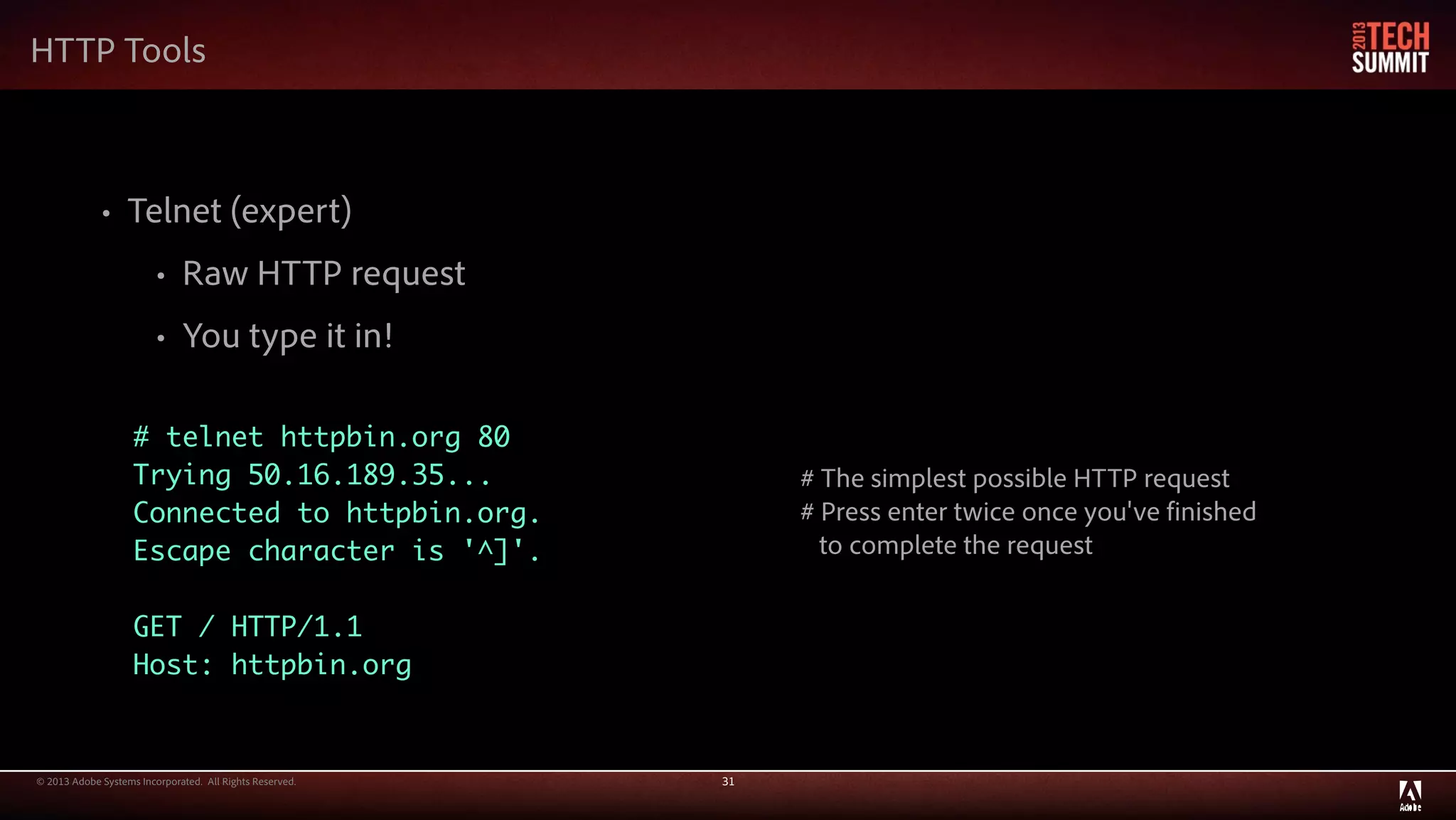 © 2013 Adobe Systems Incorporated. All Rights Reserved. 31
HTTP Tools
• Telnet (expert)
• Raw HTTP request
• You type it in!
# telnet httpbin.org 80
Trying 50.16.189.35...
Connected to httpbin.org.
Escape character is '^]'.
GET / HTTP/1.1
Host: httpbin.org
# The simplest possible HTTP request
# Press enter twice once you've finished
to complete the request
 