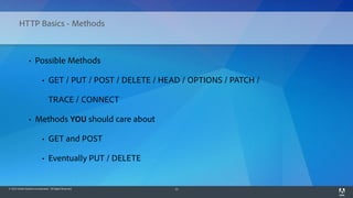 © 2014 Adobe Systems Incorporated. All Rights Reserved. 15
HTTP Basics - Methods
• Possible Methods
• GET / PUT / POST / DELETE / HEAD / OPTIONS / PATCH /
TRACE / CONNECT
• Methods YOU should care about
• GET and POST
• Eventually PUT / DELETE
 