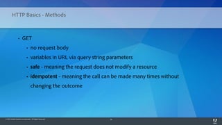 © 2014 Adobe Systems Incorporated. All Rights Reserved. 16
HTTP Basics - Methods
• GET
• no request body
• variables in URL via query string parameters
• safe - meaning the request does not modify a resource
• idempotent - meaning the call can be made many times without
changing the outcome
 