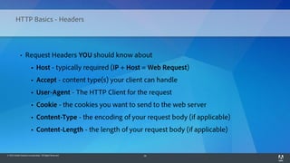 © 2014 Adobe Systems Incorporated. All Rights Reserved. 26
HTTP Basics - Headers
• Request Headers YOU should know about
• Host - typically required (IP + Host = Web Request)
• Accept - content type(s) your client can handle
• User-Agent - The HTTP Client for the request
• Cookie - the cookies you want to send to the web server
• Content-Type - the encoding of your request body (if applicable)
• Content-Length - the length of your request body (if applicable)
 