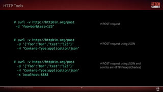 © 2013 Adobe Systems Incorporated. All Rights Reserved. 30
HTTP Tools
# curl -v http://httpbin.org/post
-d 'foo=bar&test=123'
# curl -v http://httpbin.org/post
-d '{"foo":"bar","test":"123"}'
-H 'Content-Type:application/json'
# curl -v http://httpbin.org/post
-d '{"foo":"bar","test":"123"}'
-H 'Content-Type:application/json'
-x localhost:8888
# POST request
# POST request using JSON
# POST request using JSON and
sent to an HTTP Proxy (Charles)
 