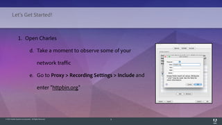 © 2014 Adobe Systems Incorporated. All Rights Reserved. 8
1. Open Charles
d. Take a moment to observe some of your
network traffic
e. Go to Proxy > Recording Settings > Include and
enter "httpbin.org"
Let's Get Started!
 