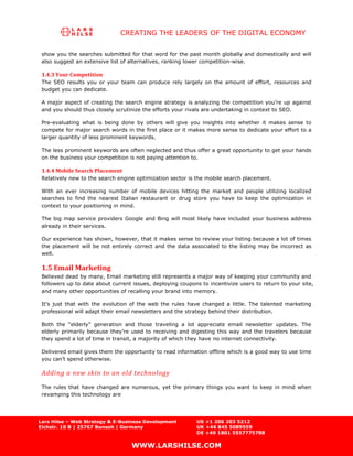 CREATING THE LEADERS OF THE DIGITAL ECONOMY

 show you the searches submitted for that word for the past month globally and domestically and will
 also suggest an extensive list of alternatives, ranking lower competition-wise.

 1.4.3 Your Competition
 The SEO results you or your team can produce rely largely on the amount of effort, resources and
 budget you can dedicate.

 A major aspect of creating the search engine strategy is analyzing the competition you’re up against
 and you should thus closely scrutinize the efforts your rivals are undertaking in context to SEO.

 Pre-evaluating what is being done by others will give you insights into whether it makes sense to
 compete for major search words in the first place or it makes more sense to dedicate your effort to a
 larger quantity of less prominent keywords.

 The less prominent keywords are often neglected and thus offer a great opportunity to get your hands
 on the business your competition is not paying attention to.

 1.4.4 Mobile Search Placement
 Relatively new to the search engine optimization sector is the mobile search placement.

 With an ever increasing number of mobile devices hitting the market and people utilizing localized
 searches to find the nearest Italian restaurant or drug store you have to keep the optimization in
 context to your positioning in mind.

 The big map service providers Google and Bing will most likely have included your business address
 already in their services.

 Our experience has shown, however, that it makes sense to review your listing because a lot of times
 the placement will be not entirely correct and the data associated to the listing may be incorrect as
 well.

 1.5 Email Marketing
 Believed dead by many, Email marketing still represents a major way of keeping your community and
 followers up to date about current issues, deploying coupons to incentivize users to return to your site,
 and many other opportunities of recalling your brand into memory.

 It’s just that with the evolution of the web the rules have changed a little. The talented marketing
 professional will adapt their email newsletters and the strategy behind their distribution.

 Both the “elderly” generation and those traveling a lot appreciate email newsletter updates. The
 elderly primarily because they’re used to receiving and digesting this way and the travelers because
 they spend a lot of time in transit, a majority of which they have no internet connectivity.

 Delivered email gives them the opportunity to read information offline which is a good way to use time
 you can’t spend otherwise.

 Adding a new skin to an old technology
 The rules that have changed are numerous, yet the primary things you want to keep in mind when
 revamping this technology are




Lars Hilse – Web Strategy & E-Business Development          US +1 206 203 5212
Eichstr. 10 B | 25767 Bunsoh | Germany                      UK +44 845 5089559
                                                            DE +49 1801 5557775788

                                   WWW.LARSHILSE.COM
 